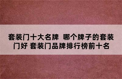 套装门十大名牌  哪个牌子的套装门好 套装门品牌排行榜前十名